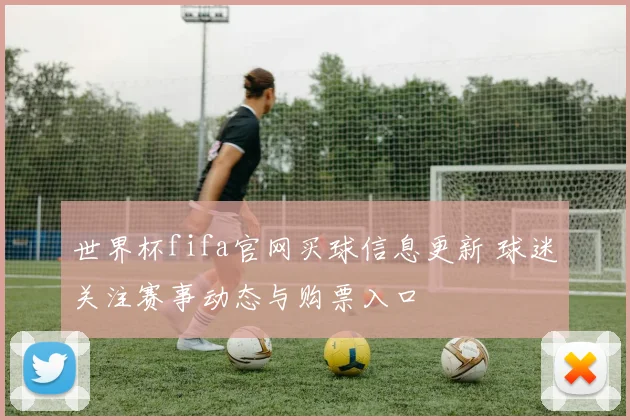 世界杯fifa官网买球信息更新 球迷关注赛事动态与购票入口