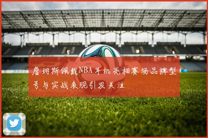 詹姆斯佩戴NBA耳机亮相赛场品牌型号与实战表现引发关注