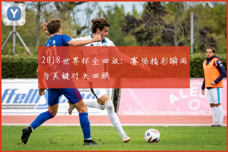 2018世界杯全回放：赛场精彩瞬间与关键对决回顾