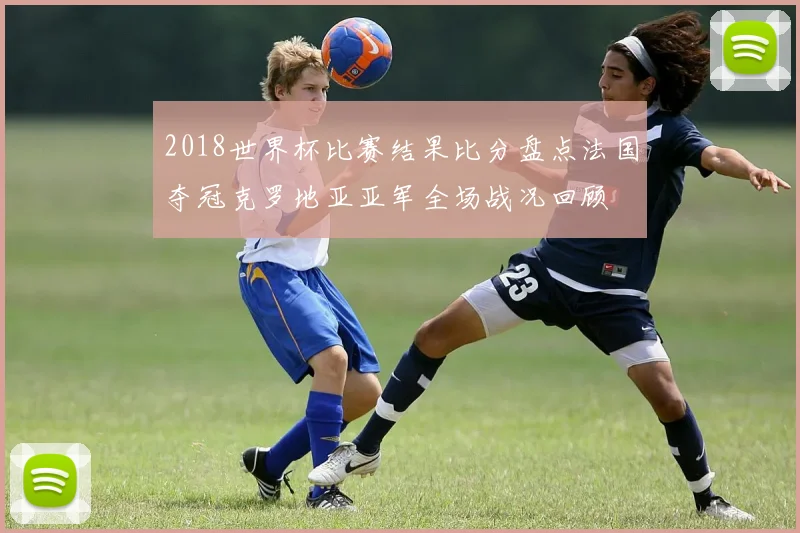 2018世界杯比赛结果比分盘点法国夺冠克罗地亚亚军全场战况回顾