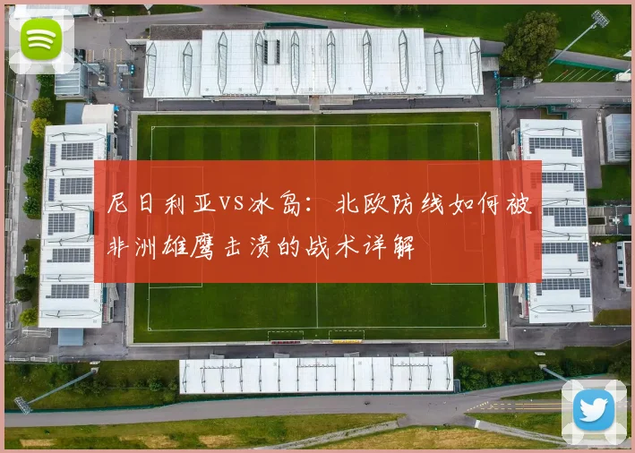 尼日利亚vs冰岛:北欧防线如何被非洲雄鹰击溃的战术详解