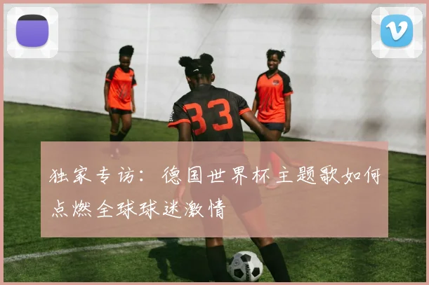 独家专访:德国世界杯主题歌如何点燃全球球迷激情