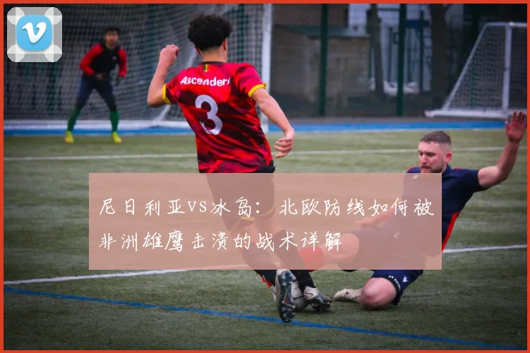 尼日利亚vs冰岛：北欧防线如何被非洲雄鹰击溃的战术详解